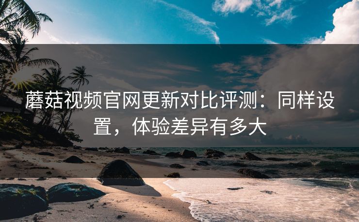 蘑菇视频官网更新对比评测：同样设置，体验差异有多大