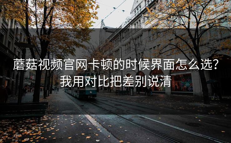 蘑菇视频官网卡顿的时候界面怎么选？我用对比把差别说清